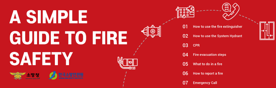A SIMPLE GUIDE TO FIRE SAFETY. 소방청, 한국소방안전원 제공. 
1. How to use the fire extinguisher 
2. How to use the System Hydrant 
3. CPR 
4. Fire evacuation steps 
5. What to do in a fire 
6. How to report a fire 
7. Emergency Call