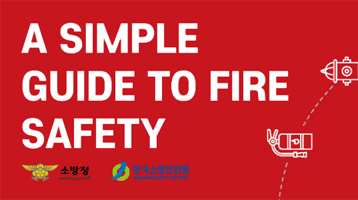 A SIMPLE GUIDE TO FIRE SAFETY. 소방청, 한국소방안전원 제공. 
1. How to use the fire extinguisher 
2. How to use the System Hydrant 
3. CPR 
4. Fire evacuation steps 
5. What to do in a fire 
6. How to report a fire 
7. Emergency Call